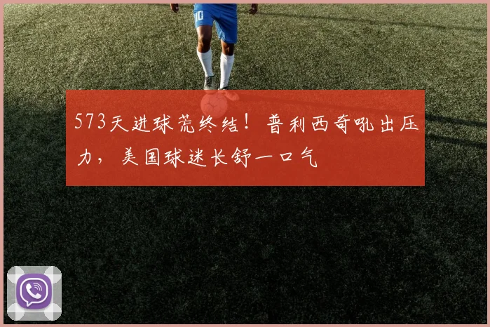 573天进球荒终结！普利西奇吼出压力，美国球迷长舒一口气