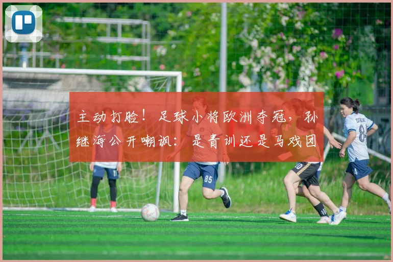 主动打脸！足球小将欧洲夺冠，孙继海公开嘲讽：是青训还是马戏团