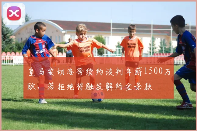 皇马安切洛蒂续约谈判年薪1500万欧，若拒绝将触发解约金条款