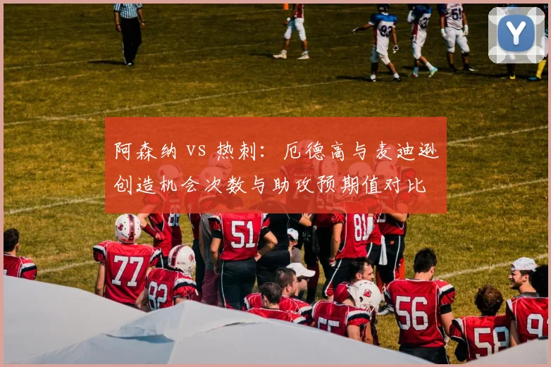 阿森纳 vs 热刺：厄德高与麦迪逊创造机会次数与助攻预期值对比