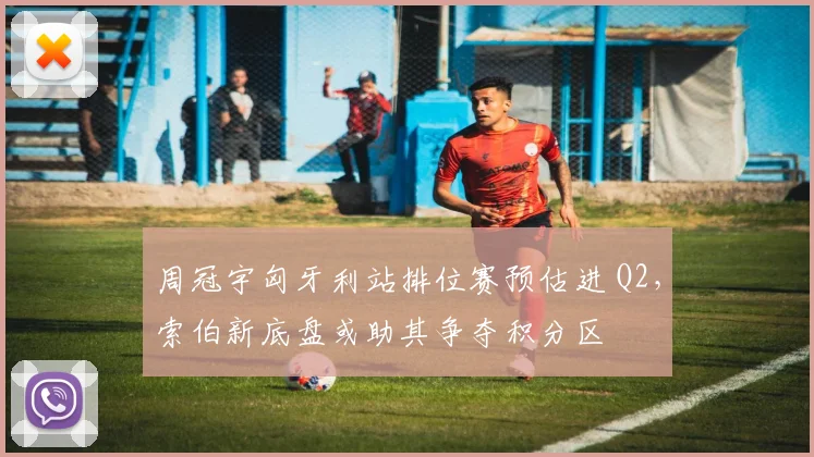 周冠宇匈牙利站排位赛预估进 Q2，索伯新底盘或助其争夺积分区