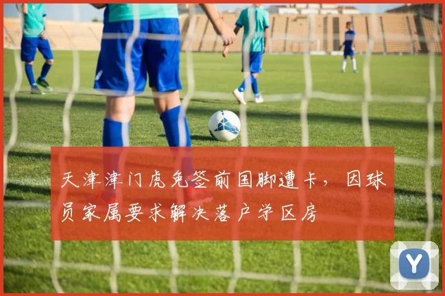 天津津门虎免签前国脚遭卡,因球员家属要求解决落户学区房